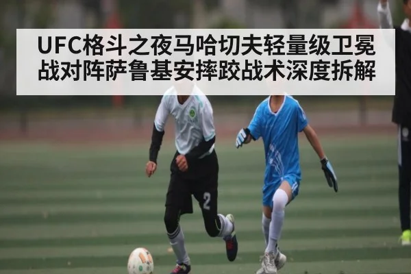 UFC格斗之夜马哈切夫轻量级卫冕战对阵萨鲁基安摔跤战术深度拆解