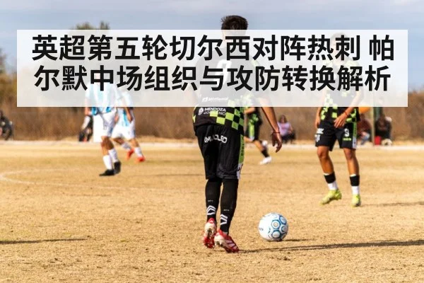 英超第五轮切尔西对阵热刺 帕尔默中场组织与攻防转换解析