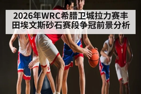 2026年WRC希腊卫城拉力赛丰田埃文斯砂石赛段争冠前景分析