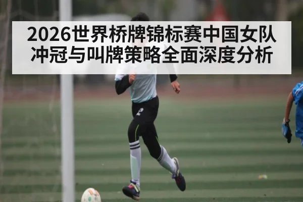 2026世界桥牌锦标赛中国女队冲冠与叫牌策略全面深度分析