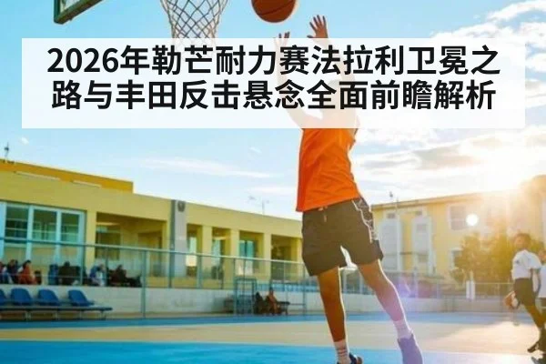 2026年勒芒耐力赛法拉利卫冕之路与丰田反击悬念全面前瞻解析